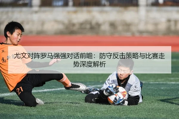 尤文对阵罗马强强对话前瞻：防守反击策略与比赛走势深度解析