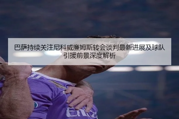 巴萨持续关注尼科威廉姆斯转会谈判最新进展及球队引援前景深度解析