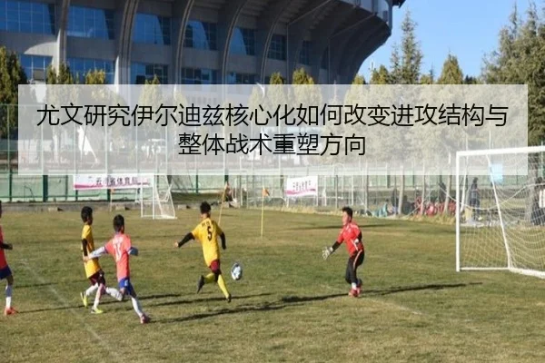 尤文研究伊尔迪兹核心化如何改变进攻结构与整体战术重塑方向